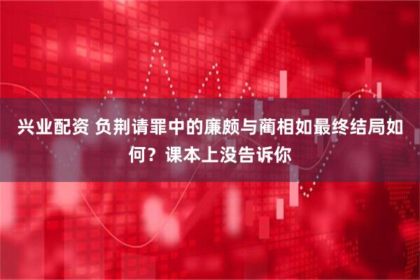 兴业配资 负荆请罪中的廉颇与蔺相如最终结局如何？课本上没告诉你