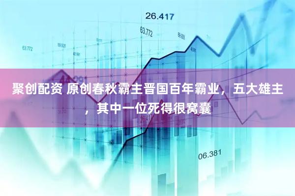 聚创配资 原创春秋霸主晋国百年霸业，五大雄主，其中一位死得很窝囊
