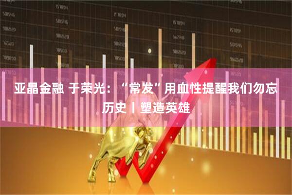 亚晶金融 于荣光：“常发”用血性提醒我们勿忘历史丨塑造英雄