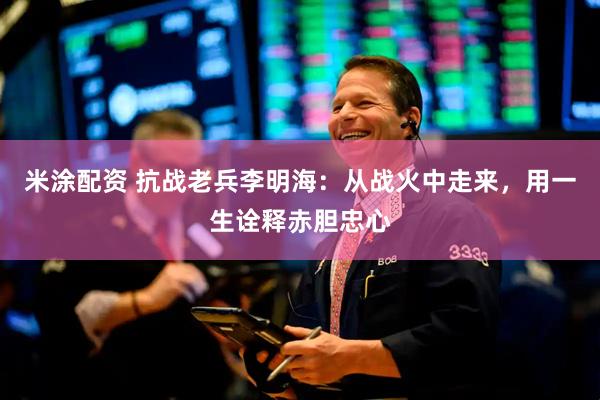 米涂配资 抗战老兵李明海：从战火中走来，用一生诠释赤胆忠心