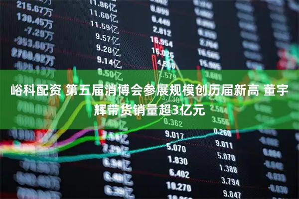 峪科配资 第五届消博会参展规模创历届新高 董宇辉带货销量超3亿元