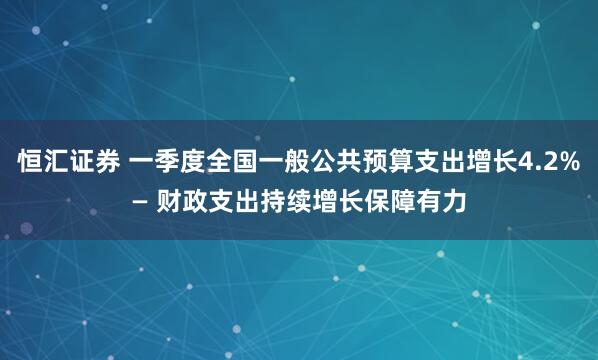 恒汇证券 一季度全国一般公共预算支出增长4.2%— 财政支出持续增长保障有力