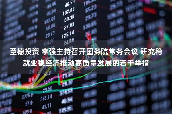 至德投资 李强主持召开国务院常务会议 研究稳就业稳经济推动高质量发展的若干举措