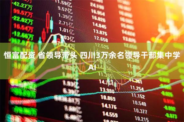 恒富配资 省领导带头 四川3万余名领导干部集中学AI