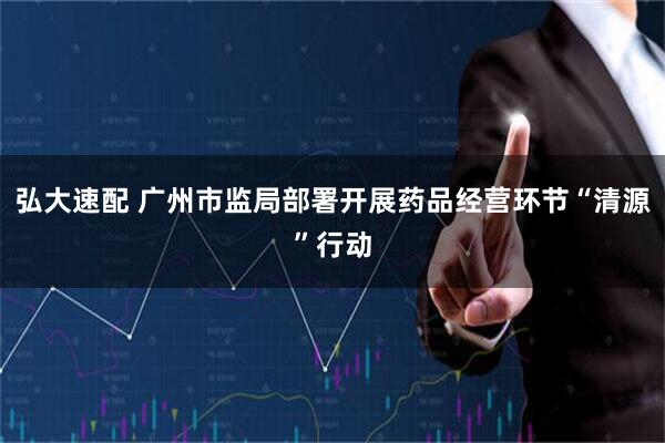 弘大速配 广州市监局部署开展药品经营环节“清源”行动