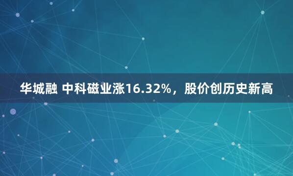 华城融 中科磁业涨16.32%，股价创历史新高
