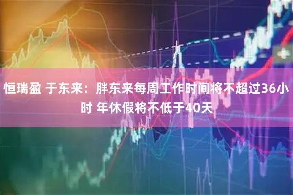 恒瑞盈 于东来：胖东来每周工作时间将不超过36小时 年休假将不低于40天