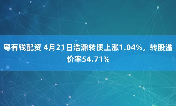 粤有钱配资 4月21日浩瀚转债上涨1.04%，转股溢价率54.71%