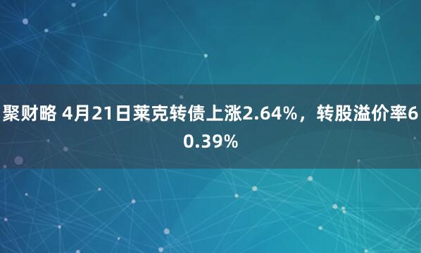 聚财略 4月21日莱克转债上涨2.64%，转股溢价率60.39%