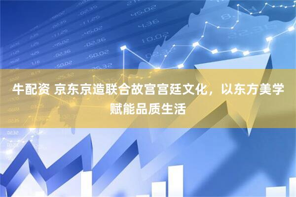 牛配资 京东京造联合故宫宫廷文化，以东方美学赋能品质生活