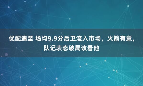 优配速至 场均9.9分后卫流入市场，火箭有意，队记表态破局该看他