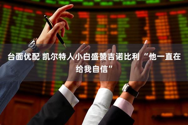台面优配 凯尔特人小白盛赞吉诺比利 “他一直在给我自信”