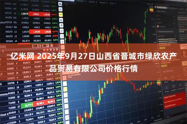 亿米网 2025年9月27日山西省晋城市绿欣农产品贸易有限公司价格行情