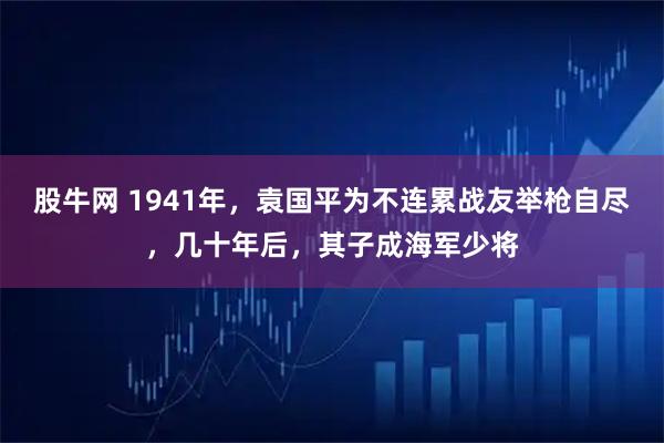 股牛网 1941年，袁国平为不连累战友举枪自尽，几十年后，其子成海军少将