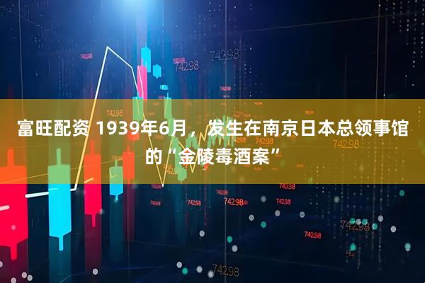 富旺配资 1939年6月，发生在南京日本总领事馆的“金陵毒酒案”