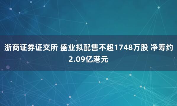 浙商证券证交所 盛业拟配售不超1748万股 净筹约2.09亿港元