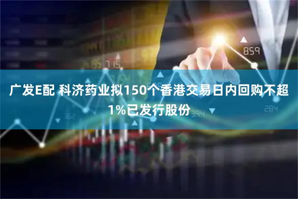 广发E配 科济药业拟150个香港交易日内回购不超1%已发行股份