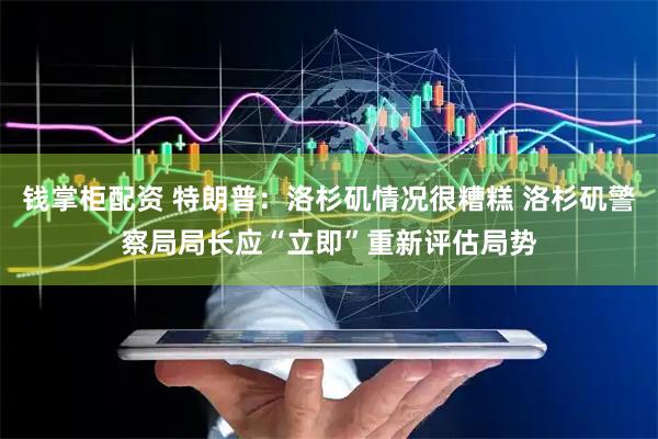 钱掌柜配资 特朗普：洛杉矶情况很糟糕 洛杉矶警察局局长应“立即”重新评估局势