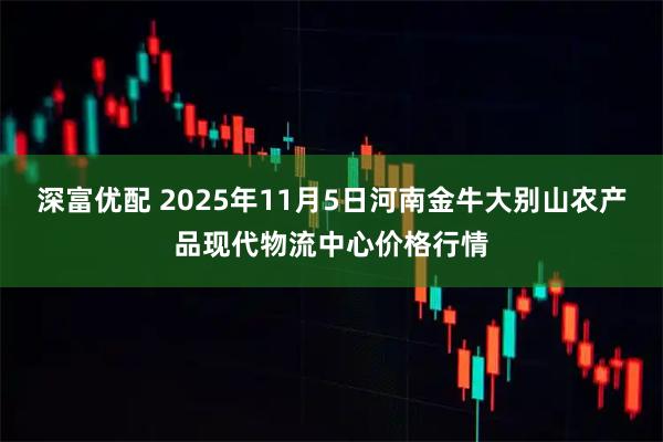 深富优配 2025年11月5日河南金牛大别山农产品现代物流中心价格行情