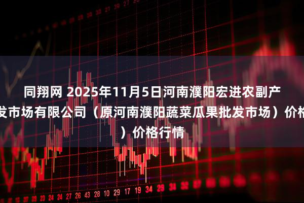 同翔网 2025年11月5日河南濮阳宏进农副产品批发市场有限公司(原河南濮阳蔬菜瓜果批发市场)价格行情