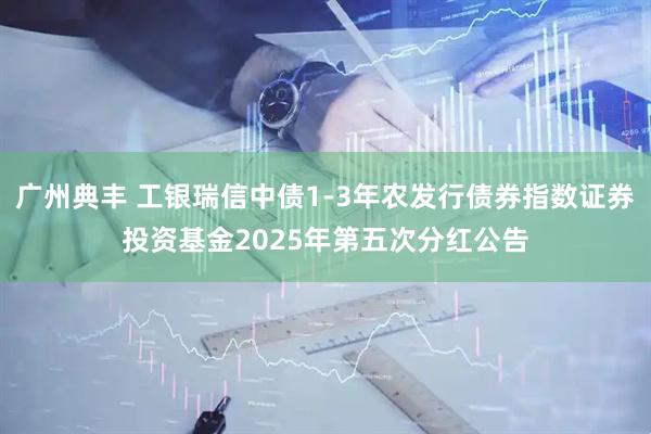 广州典丰 工银瑞信中债1-3年农发行债券指数证券投资基金2025年第五次分红公告