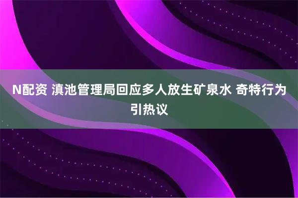 N配资 滇池管理局回应多人放生矿泉水 奇特行为引热议