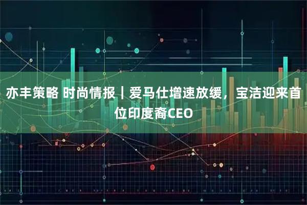 亦丰策略 时尚情报｜爱马仕增速放缓，宝洁迎来首位印度裔CEO