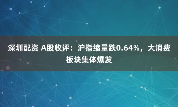 深圳配资 A股收评：沪指缩量跌0.64%，大消费板块集体爆发