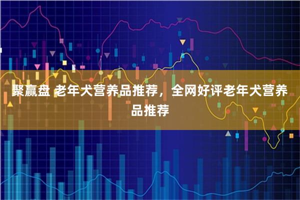 聚赢盘 老年犬营养品推荐，全网好评老年犬营养品推荐