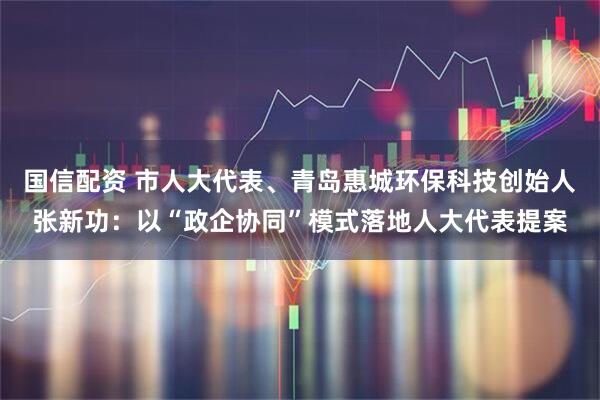 国信配资 市人大代表、青岛惠城环保科技创始人张新功：以“政企协同”模式落地人大代表提案