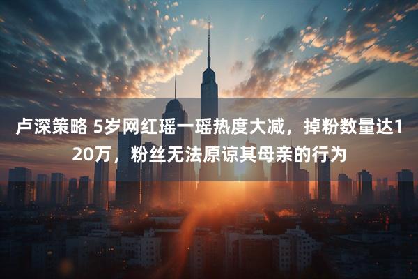 卢深策略 5岁网红瑶一瑶热度大减，掉粉数量达120万，粉丝无法原谅其母亲的行为