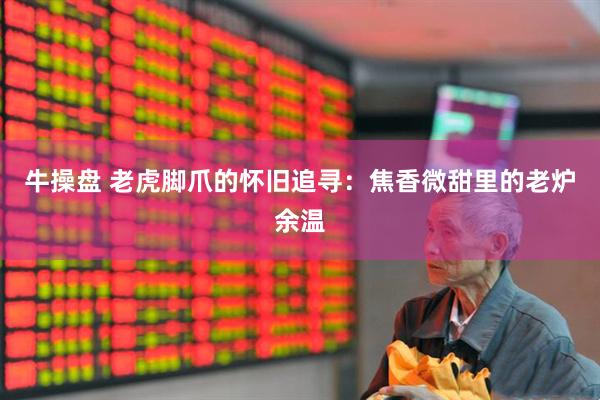 牛操盘 老虎脚爪的怀旧追寻：焦香微甜里的老炉余温