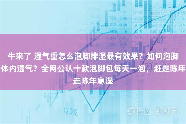 牛来了 湿气重怎么泡脚排湿最有效果？如何泡脚去除体内湿气？全网公认十款泡脚包每天一泡，赶走陈年寒湿