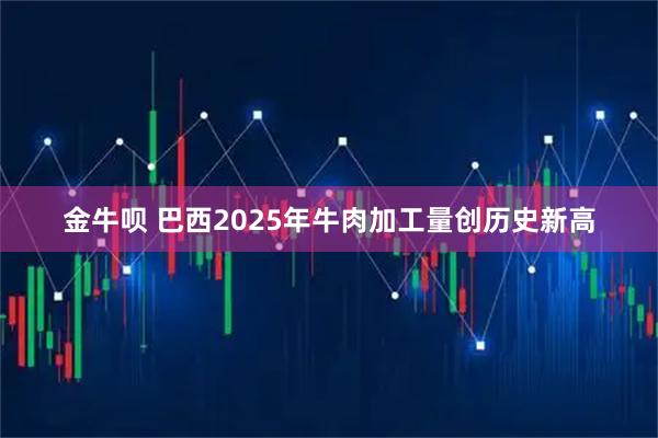 金牛呗 巴西2025年牛肉加工量创历史新高