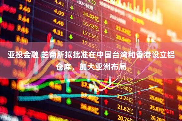 亚投金融 芝商所拟批准在中国台湾和香港设立铝仓库，加大亚洲布局