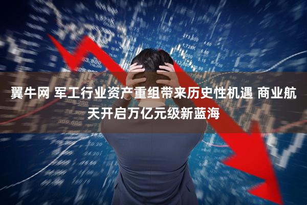 翼牛网 军工行业资产重组带来历史性机遇 商业航天开启万亿元级新蓝海