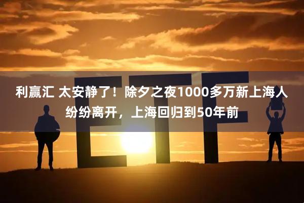 利赢汇 太安静了！除夕之夜1000多万新上海人纷纷离开，上海回归到50年前