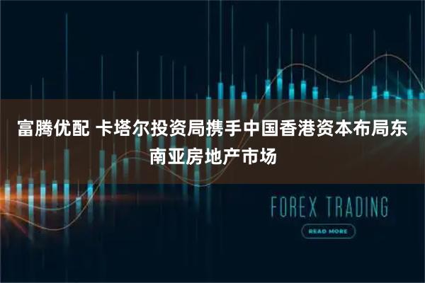 富腾优配 卡塔尔投资局携手中国香港资本布局东南亚房地产市场