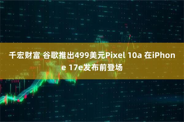 千宏财富 谷歌推出499美元Pixel 10a 在iPhone 17e发布前登场
