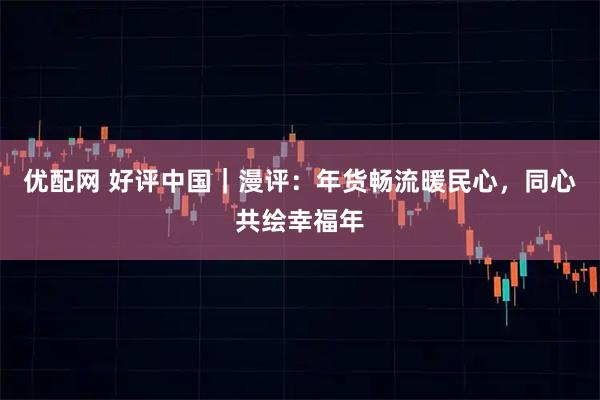 优配网 好评中国｜漫评：年货畅流暖民心，同心共绘幸福年