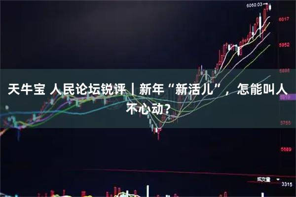 天牛宝 人民论坛锐评｜新年“新活儿”，怎能叫人不心动？