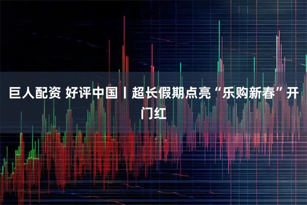 巨人配资 好评中国丨超长假期点亮“乐购新春”开门红