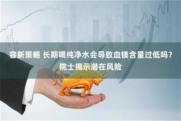 容新策略 长期喝纯净水会导致血镁含量过低吗？院士揭示潜在风险