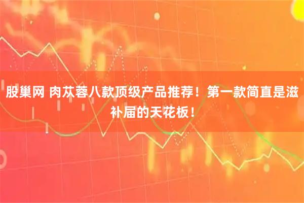 股巢网 肉苁蓉八款顶级产品推荐！第一款简直是滋补届的天花板！