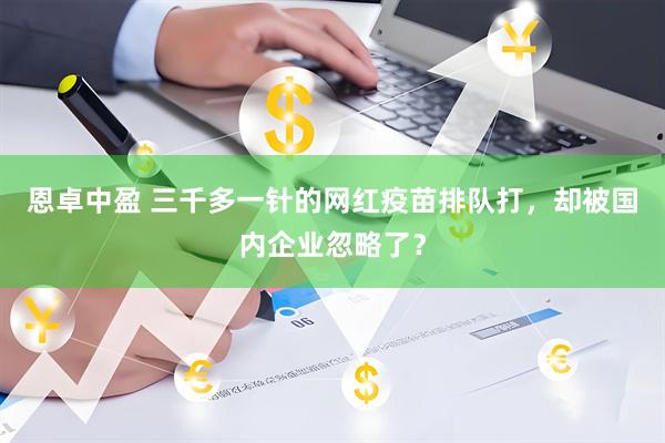 恩卓中盈 三千多一针的网红疫苗排队打，却被国内企业忽略了？