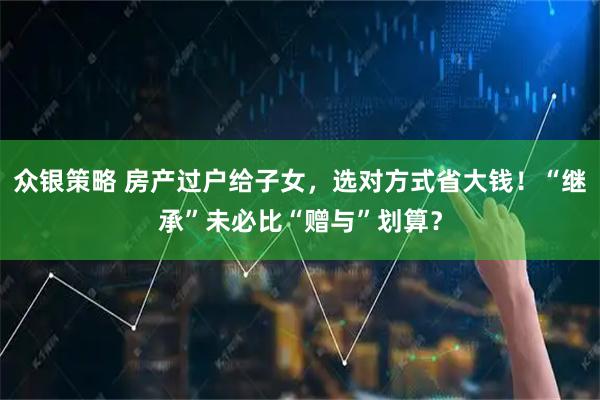 众银策略 房产过户给子女，选对方式省大钱！“继承”未必比“赠与”划算？