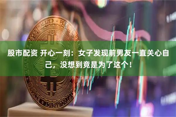 股市配资 开心一刻：女子发现前男友一直关心自己，没想到竟是为了这个！