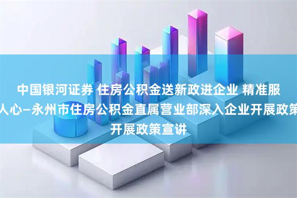 中国银河证券 住房公积金送新政进企业 精准服务暖人心—永州市住房公积金直属营业部深入企业开展政策宣讲