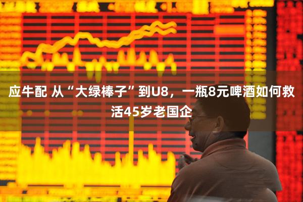 应牛配 从“大绿棒子”到U8，一瓶8元啤酒如何救活45岁老国企