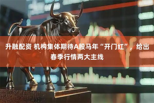 升融配资 机构集体期待A股马年“开门红”，给出春季行情两大主线